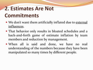 2. Estimates Are Not
Commitments
 We don’t want them artificially inflated due to external
influences.
 That behavior only results in bloated schedules and a
back-and-forth game of estimate inflation by team
members and reduction by management.
 When all is said and done, we have no real
understanding of the numbers because they have been
manipulated so many times by different people.
 