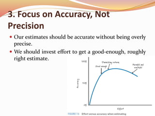 3. Focus on Accuracy, Not
Precision
 Our estimates should be accurate without being overly
precise.
 We should invest effort to get a good-enough, roughly
right estimate.
 