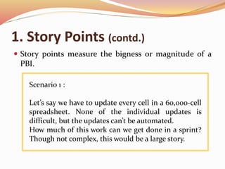 1. Story Points (contd.)
 Story points measure the bigness or magnitude of a
PBI.
Scenario 1 :
Let’s say we have to update every cell in a 60,000-cell
spreadsheet. None of the individual updates is
difficult, but the updates can’t be automated.
How much of this work can we get done in a sprint?
Though not complex, this would be a large story.
 