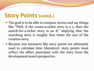 Story Points (contd.)
 The goal is to be able to compare stories and say things
like “Well, if the create-a-ticket story is a 2, then the
search-for-a-ticket story is an 8,” implying that the
searching story is roughly four times the size of the
creation story.
 Because size measures like story points are ultimately
used to calculate time (duration), story points must
reflect the effort associated with the story from the
development team’s perspective.
 