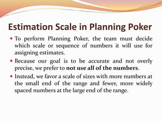 Estimation Scale in Planning Poker
 To perform Planning Poker, the team must decide
which scale or sequence of numbers it will use for
assigning estimates.
 Because our goal is to be accurate and not overly
precise, we prefer to not use all of the numbers.
 Instead, we favor a scale of sizes with more numbers at
the small end of the range and fewer, more widely
spaced numbers at the large end of the range.
 