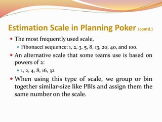 Estimation Scale in Planning Poker (contd.)
 The most frequently used scale,
 Fibonacci sequence: 1, 2, 3, 5, 8, 13, 20, 40, and 100.
 An alternative scale that some teams use is based on
powers of 2:
 1, 2, 4, 8, 16, 32
 When using this type of scale, we group or bin
together similar-size like PBIs and assign them the
same number on the scale.
 