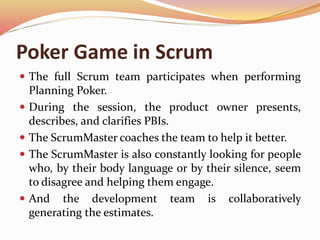 Poker Game in Scrum
 The full Scrum team participates when performing
Planning Poker.
 During the session, the product owner presents,
describes, and clarifies PBIs.
 The ScrumMaster coaches the team to help it better.
 The ScrumMaster is also constantly looking for people
who, by their body language or by their silence, seem
to disagree and helping them engage.
 And the development team is collaboratively
generating the estimates.
 