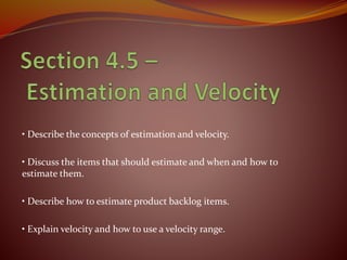 • Describe the concepts of estimation and velocity.
• Discuss the items that should estimate and when and how to
estimate them.
• Describe how to estimate product backlog items.
• Explain velocity and how to use a velocity range.
 