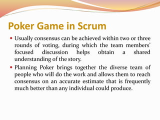 Poker Game in Scrum
 Usually consensus can be achieved within two or three
rounds of voting, during which the team members’
focused discussion helps obtain a shared
understanding of the story.
 Planning Poker brings together the diverse team of
people who will do the work and allows them to reach
consensus on an accurate estimate that is frequently
much better than any individual could produce.
 