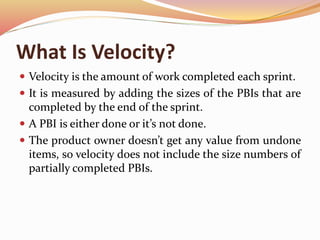 What Is Velocity?
 Velocity is the amount of work completed each sprint.
 It is measured by adding the sizes of the PBIs that are
completed by the end of the sprint.
 A PBI is either done or it’s not done.
 The product owner doesn’t get any value from undone
items, so velocity does not include the size numbers of
partially completed PBIs.
 