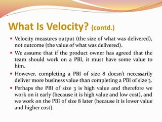 What Is Velocity? (contd.)
 Velocity measures output (the size of what was delivered),
not outcome (the value of what was delivered).
 We assume that if the product owner has agreed that the
team should work on a PBI, it must have some value to
him.
 However, completing a PBI of size 8 doesn’t necessarily
deliver more business value than completing a PBI of size 3.
 Perhaps the PBI of size 3 is high value and therefore we
work on it early (because it is high value and low cost), and
we work on the PBI of size 8 later (because it is lower value
and higher cost).
 