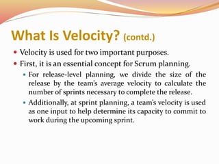 What Is Velocity? (contd.)
 Velocity is used for two important purposes.
 First, it is an essential concept for Scrum planning.
 For release-level planning, we divide the size of the
release by the team’s average velocity to calculate the
number of sprints necessary to complete the release.
 Additionally, at sprint planning, a team’s velocity is used
as one input to help determine its capacity to commit to
work during the upcoming sprint.
 