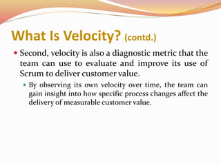 What Is Velocity? (contd.)
 Second, velocity is also a diagnostic metric that the
team can use to evaluate and improve its use of
Scrum to deliver customer value.
 By observing its own velocity over time, the team can
gain insight into how specific process changes affect the
delivery of measurable customer value.
 