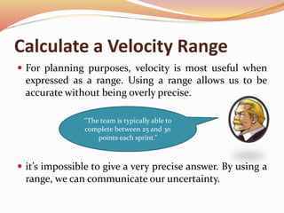 Calculate a Velocity Range
 For planning purposes, velocity is most useful when
expressed as a range. Using a range allows us to be
accurate without being overly precise.
 it’s impossible to give a very precise answer. By using a
range, we can communicate our uncertainty.
“The team is typically able to
complete between 25 and 30
points each sprint.”
 