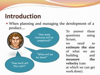 Introduction
 When planning and managing the development of a
product….
“How many
features will be
completed?”
“When will we
be done?”
“How much will
this cost?”
To answer these
questions using
Scrum,
we need to
estimate the size
of what we are
building and
measure the
velocity (rate
at which we can get
work done).
 