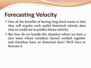 Forecasting Velocity
 One of the benefits of having long lived teams is that
they will acquire such useful historical velocity data
that we could use to predict future velocity.
 But how do we handle the situation where we have a
new team whose members haven’t worked together
and therefore have no historical data? We’ll have to
forecast it.
 