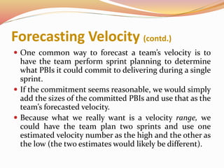 Forecasting Velocity (contd.)
 One common way to forecast a team’s velocity is to
have the team perform sprint planning to determine
what PBIs it could commit to delivering during a single
sprint.
 If the commitment seems reasonable, we would simply
add the sizes of the committed PBIs and use that as the
team’s forecasted velocity.
 Because what we really want is a velocity range, we
could have the team plan two sprints and use one
estimated velocity number as the high and the other as
the low (the two estimates would likely be different).
 