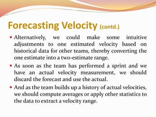Forecasting Velocity (contd.)
 Alternatively, we could make some intuitive
adjustments to one estimated velocity based on
historical data for other teams, thereby converting the
one estimate into a two-estimate range.
 As soon as the team has performed a sprint and we
have an actual velocity measurement, we should
discard the forecast and use the actual.
 And as the team builds up a history of actual velocities,
we should compute averages or apply other statistics to
the data to extract a velocity range.
 