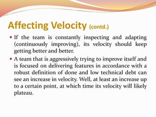 Affecting Velocity (contd.)
 If the team is constantly inspecting and adapting
(continuously improving), its velocity should keep
getting better and better.
 A team that is aggressively trying to improve itself and
is focused on delivering features in accordance with a
robust definition of done and low technical debt can
see an increase in velocity. Well, at least an increase up
to a certain point, at which time its velocity will likely
plateau.
 