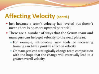 Affecting Velocity (contd.)
 Just because a team’s velocity has leveled out doesn’t
mean there is no more upward potential.
 There are a number of ways that the Scrum team and
managers can help get velocity to the next plateau.
 For example, introducing new tools or increasing
training can have a positive effect on velocity.
 Or managers can strategically change team composition
with the hope that the change will eventually lead to a
greater overall velocity.
 