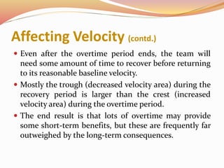 Affecting Velocity (contd.)
 Even after the overtime period ends, the team will
need some amount of time to recover before returning
to its reasonable baseline velocity.
 Mostly the trough (decreased velocity area) during the
recovery period is larger than the crest (increased
velocity area) during the overtime period.
 The end result is that lots of overtime may provide
some short-term benefits, but these are frequently far
outweighed by the long-term consequences.
 