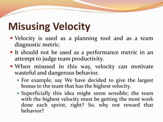 Misusing Velocity
 Velocity is used as a planning tool and as a team
diagnostic metric.
 It should not be used as a performance metric in an
attempt to judge team productivity.
 When misused in this way, velocity can motivate
wasteful and dangerous behavior.
 For example, say We have decided to give the largest
bonus to the team that has the highest velocity.
 Superficially this idea might seem sensible; the team
with the highest velocity must be getting the most work
done each sprint, right? So, why not reward that
behavior?
 