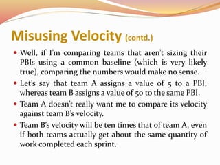 Misusing Velocity (contd.)
 Well, if I’m comparing teams that aren’t sizing their
PBIs using a common baseline (which is very likely
true), comparing the numbers would make no sense.
 Let’s say that team A assigns a value of 5 to a PBI,
whereas team B assigns a value of 50 to the same PBI.
 Team A doesn’t really want me to compare its velocity
against team B’s velocity.
 Team B’s velocity will be ten times that of team A, even
if both teams actually get about the same quantity of
work completed each sprint.
 