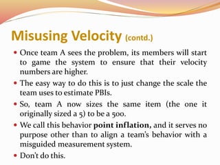Misusing Velocity (contd.)
 Once team A sees the problem, its members will start
to game the system to ensure that their velocity
numbers are higher.
 The easy way to do this is to just change the scale the
team uses to estimate PBIs.
 So, team A now sizes the same item (the one it
originally sized a 5) to be a 500.
 We call this behavior point inflation, and it serves no
purpose other than to align a team’s behavior with a
misguided measurement system.
 Don’t do this.
 