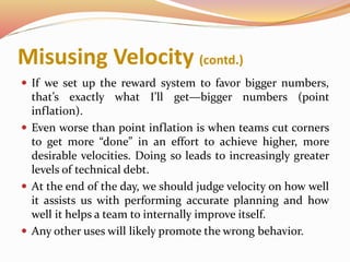 Misusing Velocity (contd.)
 If we set up the reward system to favor bigger numbers,
that’s exactly what I’ll get—bigger numbers (point
inflation).
 Even worse than point inflation is when teams cut corners
to get more “done” in an effort to achieve higher, more
desirable velocities. Doing so leads to increasingly greater
levels of technical debt.
 At the end of the day, we should judge velocity on how well
it assists us with performing accurate planning and how
well it helps a team to internally improve itself.
 Any other uses will likely promote the wrong behavior.
 