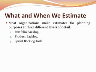 What and When We Estimate
 Most organizations make estimates for planning
purposes at three different levels of detail.
1. Portfolio Backlog,
2. Product Backlog,
3. Sprint Backlog Task.
 