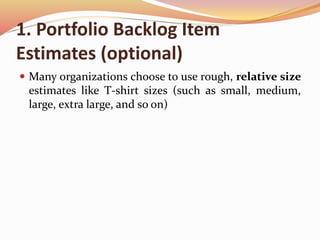 1. Portfolio Backlog Item
Estimates (optional)
 Many organizations choose to use rough, relative size
estimates like T-shirt sizes (such as small, medium,
large, extra large, and so on)
 