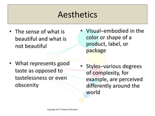 Copyright 2013, Pearson Education
Aesthetics
• The sense of what is
beautiful and what is
not beautiful
• What represents good
taste as opposed to
tastelessness or even
obscenity
• Visual–embodied in the
color or shape of a
product, label, or
package
• Styles–various degrees
of complexity, for
example, are perceived
differently around the
world
 