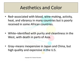 Copyright 2013, Pearson Education
Aesthetics and Color
• Red–associated with blood, wine-making, activity,
heat, and vibrancy in many countries but is poorly
received in some African countries.
• White–identified with purity and cleanliness in the
West, with death in parts of Asia.
• Gray–means inexpensive in Japan and China, but
high quality and expensive in the U.S.
 