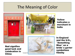 Copyright 2013, Pearson Education
The Meaning of Color
4-13
Red signifies
good luck and
celebration in
China
Yellow
indicates a
merchant in
India
In England
and the U.S.,
“Something
Blue” on a
bride’s garter
symbolizes
fidelity
 