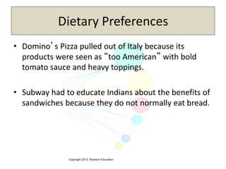 Copyright 2013, Pearson Education
Dietary Preferences
• Domino’s Pizza pulled out of Italy because its
products were seen as “too American” with bold
tomato sauce and heavy toppings.
• Subway had to educate Indians about the benefits of
sandwiches because they do not normally eat bread.
 