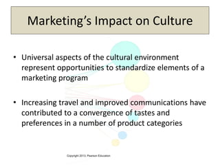 Copyright 2013, Pearson Education
Marketing’s Impact on Culture
• Universal aspects of the cultural environment
represent opportunities to standardize elements of a
marketing program
• Increasing travel and improved communications have
contributed to a convergence of tastes and
preferences in a number of product categories
 