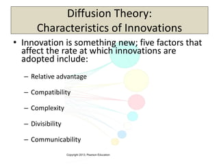 Copyright 2013, Pearson Education
Diffusion Theory:
Characteristics of Innovations
• Innovation is something new; five factors that
affect the rate at which innovations are
adopted include:
– Relative advantage
– Compatibility
– Complexity
– Divisibility
– Communicability
 