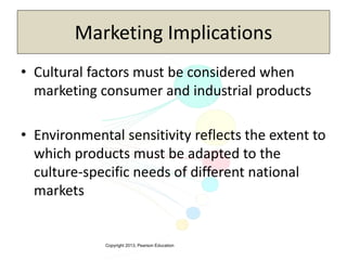 Copyright 2013, Pearson Education
Marketing Implications
• Cultural factors must be considered when
marketing consumer and industrial products
• Environmental sensitivity reflects the extent to
which products must be adapted to the
culture-specific needs of different national
markets
 