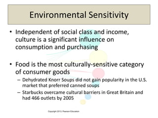 Copyright 2013, Pearson Education
Environmental Sensitivity
• Independent of social class and income,
culture is a significant influence on
consumption and purchasing
• Food is the most culturally-sensitive category
of consumer goods
– Dehydrated Knorr Soups did not gain popularity in the U.S.
market that preferred canned soups
– Starbucks overcame cultural barriers in Great Britain and
had 466 outlets by 2005
 