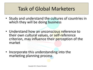 Copyright 2013, Pearson Education
Task of Global Marketers
• Study and understand the cultures of countries in
which they will be doing business
• Understand how an unconscious reference to
their own cultural values, or self-reference
criterion, may influence their perception of the
market
• Incorporate this understanding into the
marketing planning process
 
