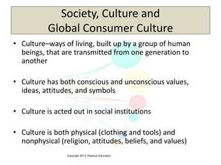 Copyright 2013, Pearson Education
Society, Culture and
Global Consumer Culture
• Culture–ways of living, built up by a group of human
beings, that are transmitted from one generation to
another
• Culture has both conscious and unconscious values,
ideas, attitudes, and symbols
• Culture is acted out in social institutions
• Culture is both physical (clothing and tools) and
nonphysical (religion, attitudes, beliefs, and values)
 
