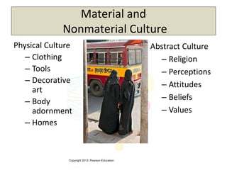 Copyright 2013, Pearson Education
Material and
Nonmaterial Culture
Physical Culture
– Clothing
– Tools
– Decorative
art
– Body
adornment
– Homes
Abstract Culture
– Religion
– Perceptions
– Attitudes
– Beliefs
– Values
 