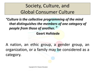 Copyright 2013, Pearson Education
Society, Culture, and
Global Consumer Culture
“Culture is the collective programming of the mind
that distinguishes the members of one category of
people from those of another.”
Geert Hofstede
A nation, an ethic group, a gender group, an
organization, or a family may be considered as a
category.
 