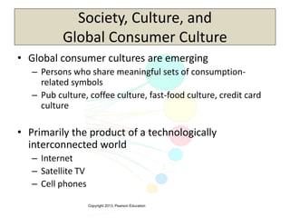 Copyright 2013, Pearson Education
Society, Culture, and
Global Consumer Culture
• Global consumer cultures are emerging
– Persons who share meaningful sets of consumption-
related symbols
– Pub culture, coffee culture, fast-food culture, credit card
culture
• Primarily the product of a technologically
interconnected world
– Internet
– Satellite TV
– Cell phones
 