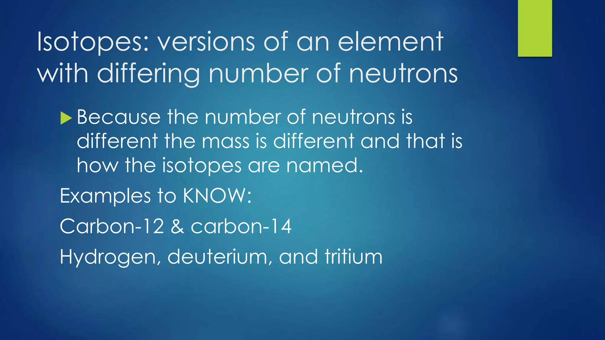 Isotopes: versions of an element
with differing number of neutrons
 Because the number of neutrons is
different the mass is different and that is
how the isotopes are named.
Examples to KNOW:
Carbon-12 & carbon-14
Hydrogen, deuterium, and tritium
 