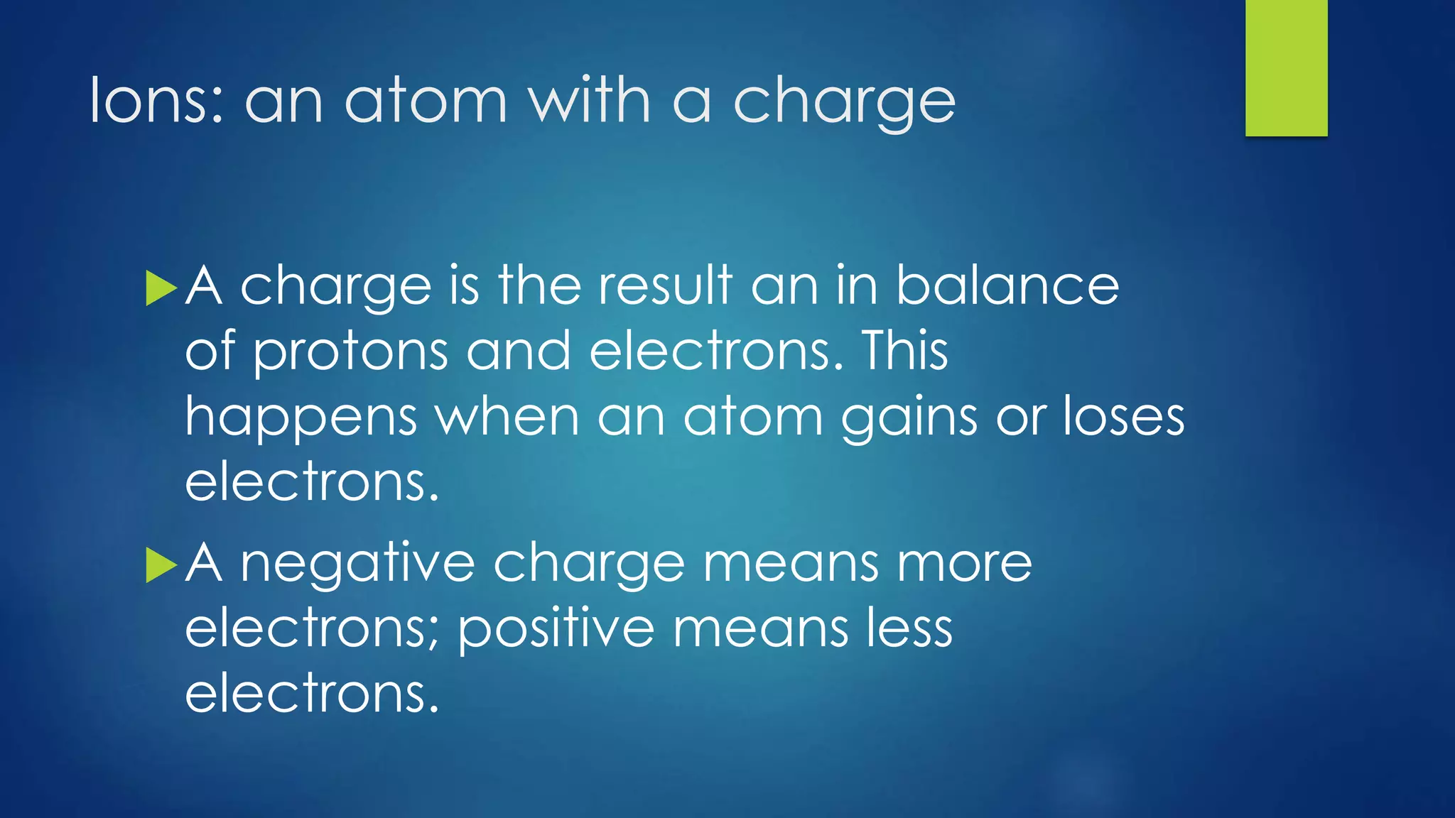 Ions: an atom with a charge
A charge is the result an in balance
of protons and electrons. This
happens when an atom gains or loses
electrons.
A negative charge means more
electrons; positive means less
electrons.
 