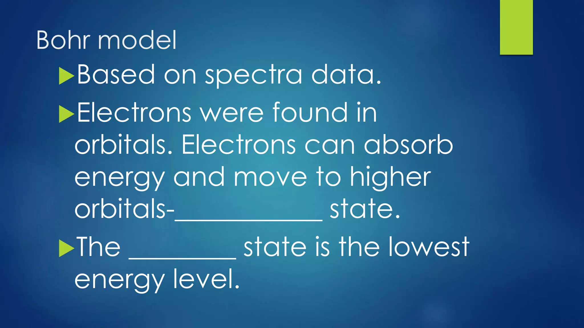Bohr model
Based on spectra data.
Electrons were found in
orbitals. Electrons can absorb
energy and move to higher
orbitals-___________ state.
The ________ state is the lowest
energy level.
 