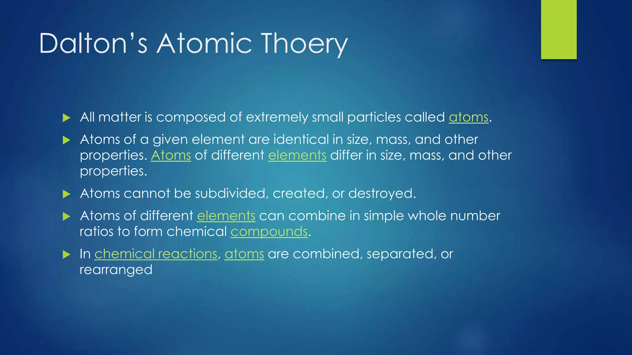 Dalton’s Atomic Theory
 All matter is composed of extremely small particles called atoms.
 Atoms of a given element are identical in size, mass, and other
properties. Atoms of different elements differ in size, mass, and other
properties.
 Atoms cannot be subdivided, created, or destroyed.
 Atoms of different elements can combine in simple whole number
ratios to form chemical compounds.
 In chemical reactions, atoms are combined, separated, or
rearranged
 