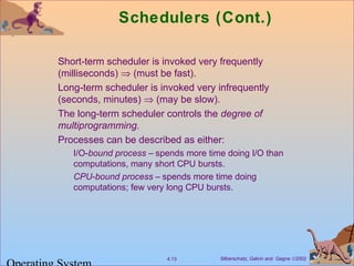 Silberschatz, Galvin and Gagne ©20024.13
Schedulers (Cont.)
Short-term scheduler is invoked very frequently
(milliseconds) ⇒ (must be fast).
Long-term scheduler is invoked very infrequently
(seconds, minutes) ⇒ (may be slow).
The long-term scheduler controls the degree of
multiprogramming.
Processes can be described as either:
I/O-bound process – spends more time doing I/O than
computations, many short CPU bursts.
CPU-bound process – spends more time doing
computations; few very long CPU bursts.
 