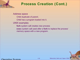 Silberschatz, Galvin and Gagne ©20024.16
Process Creation (Cont.)
Address space
Child duplicate of parent.
Child has a program loaded into it.
UNIX examples
fork system call creates new process
exec system call used after a fork to replace the process’
memory space with a new program.
 