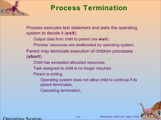 Silberschatz, Galvin and Gagne ©20024.18
Process Termination
Process executes last statement and asks the operating
system to decide it (exit).
Output data from child to parent (via wait).
Process’ resources are deallocated by operating system.
Parent may terminate execution of children processes
(abort).
Child has exceeded allocated resources.
Task assigned to child is no longer required.
Parent is exiting.
Operating system does not allow child to continue if its
parent terminates.
Cascading termination.
 