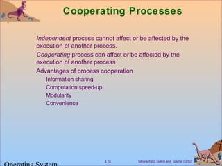 Silberschatz, Galvin and Gagne ©20024.19
Cooperating Processes
Independent process cannot affect or be affected by the
execution of another process.
Cooperating process can affect or be affected by the
execution of another process
Advantages of process cooperation
Information sharing
Computation speed-up
Modularity
Convenience
 