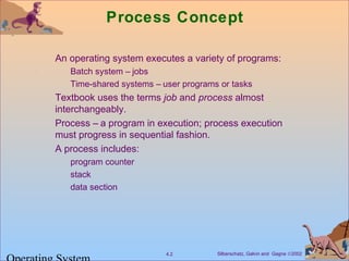 Silberschatz, Galvin and Gagne ©20024.2
Process Concept
An operating system executes a variety of programs:
Batch system – jobs
Time-shared systems – user programs or tasks
Textbook uses the terms job and process almost
interchangeably.
Process – a program in execution; process execution
must progress in sequential fashion.
A process includes:
program counter
stack
data section
 