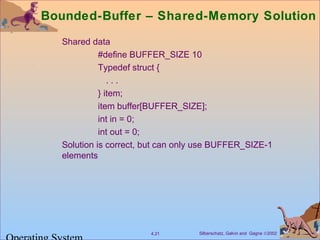 Silberschatz, Galvin and Gagne ©20024.21
Bounded-Buffer – Shared-Memory Solution
Shared data
#define BUFFER_SIZE 10
Typedef struct {
. . .
} item;
item buffer[BUFFER_SIZE];
int in = 0;
int out = 0;
Solution is correct, but can only use BUFFER_SIZE-1
elements
 